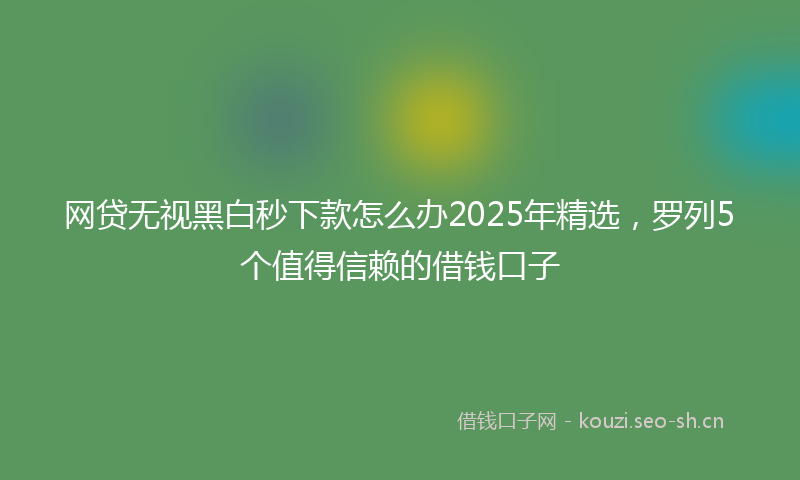 网贷无视黑白秒下款怎么办2025年精选，罗列5个值得信赖的借钱口子