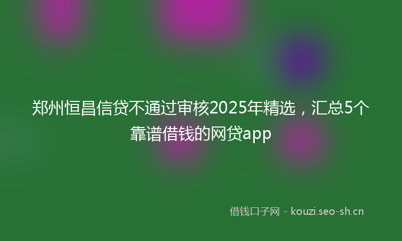 郑州恒昌信贷不通过审核2025年精选，汇总5个靠谱借钱的网贷app