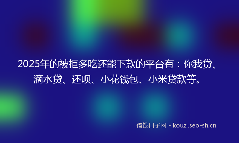 2025年的被拒多吃还能下款的平台有：你我贷、滴水贷、还呗、小花钱包、小米贷款等。