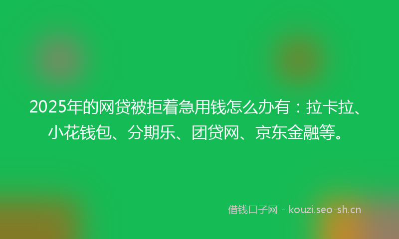 2025年的网贷被拒着急用钱怎么办有：拉卡拉、小花钱包、分期乐、团贷网、京东金融等。