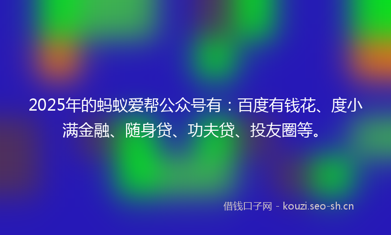 2025年的蚂蚁爱帮公众号有：百度有钱花、度小满金融、随身贷、功夫贷、投友圈等。
