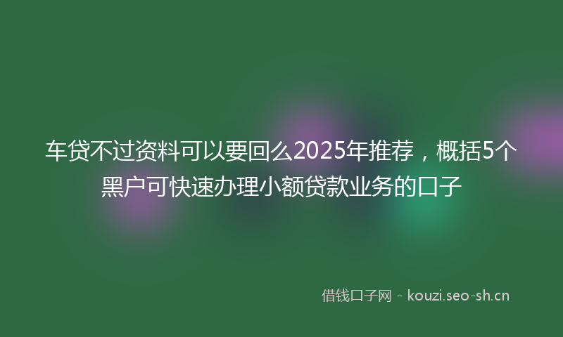 车贷不过资料可以要回么2025年推荐，概括5个黑户可快速办理小额贷款业务的口子