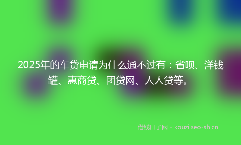 2025年的车贷申请为什么通不过有：省呗、洋钱罐、惠商贷、团贷网、人人贷等。