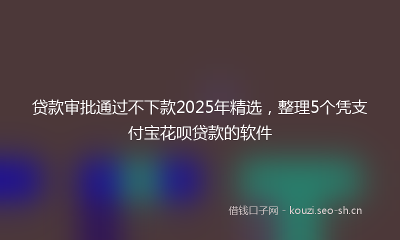 贷款审批通过不下款2025年精选，整理5个凭支付宝花呗贷款的软件