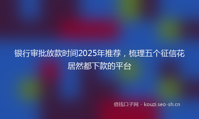 银行审批放款时间2025年推荐，梳理五个征信花居然都下款的平台