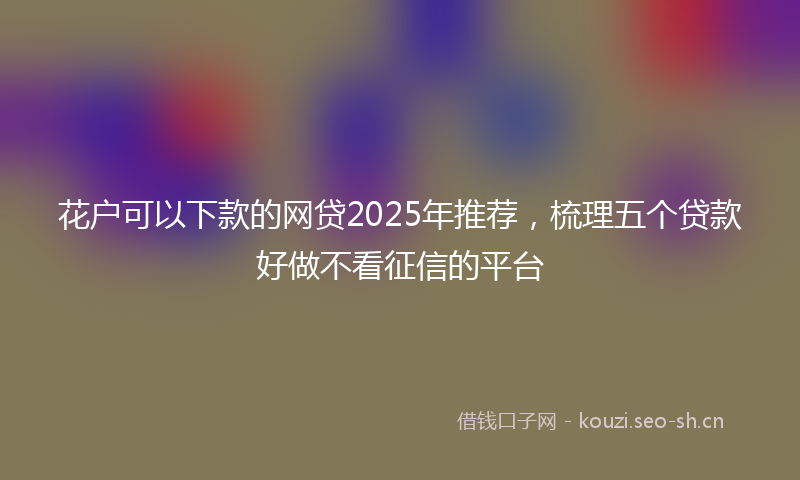 花户可以下款的网贷2025年推荐，梳理五个贷款好做不看征信的平台