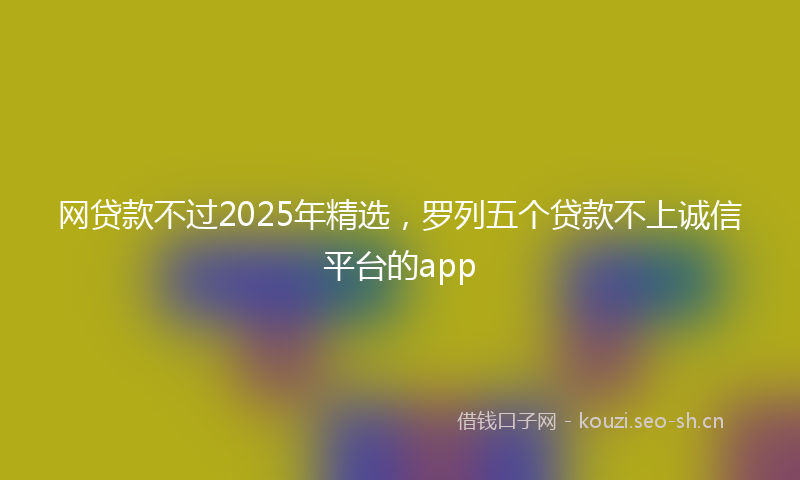 网贷款不过2025年精选，罗列五个贷款不上诚信平台的app