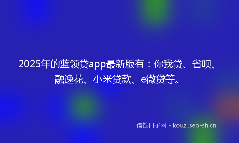 2025年的蓝领贷app最新版有：你我贷、省呗、融逸花、小米贷款、e微贷等。