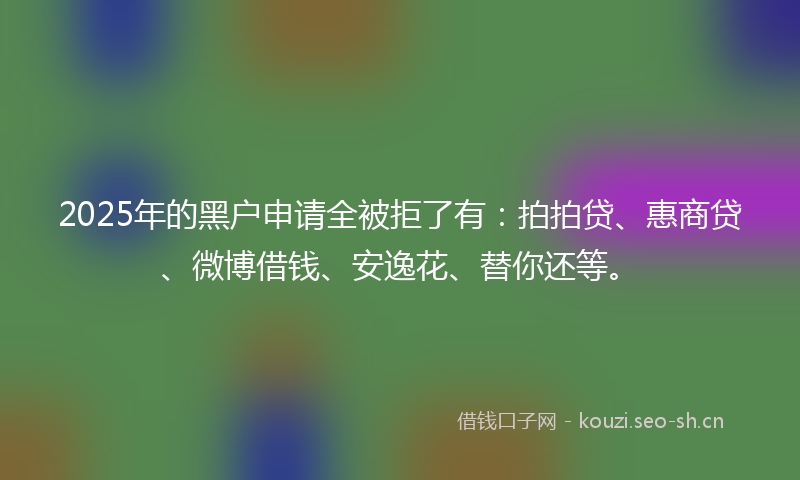 2025年的黑户申请全被拒了有：拍拍贷、惠商贷、微博借钱、安逸花、替你还等。