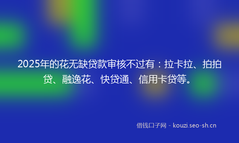 2025年的花无缺贷款审核不过有：拉卡拉、拍拍贷、融逸花、快贷通、信用卡贷等。