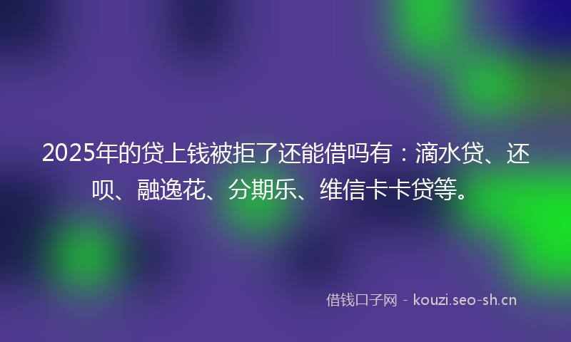 2025年的贷上钱被拒了还能借吗有：滴水贷、还呗、融逸花、分期乐、维信卡卡贷等。
