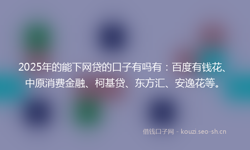 2025年的能下网贷的口子有吗有：百度有钱花、中原消费金融、柯基贷、东方汇、安逸花等。