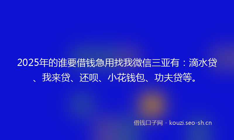 2025年的谁要借钱急用找我微信三亚有：滴水贷、我来贷、还呗、小花钱包、功夫贷等。