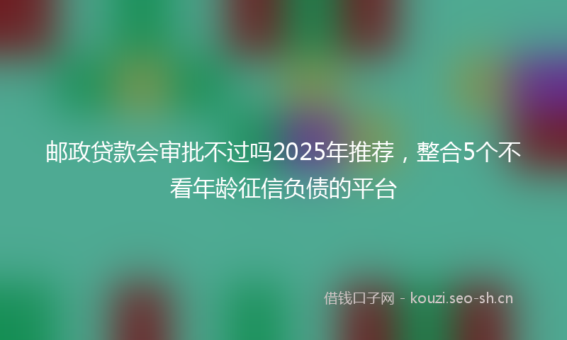 邮政贷款会审批不过吗2025年推荐，整合5个不看年龄征信负债的平台