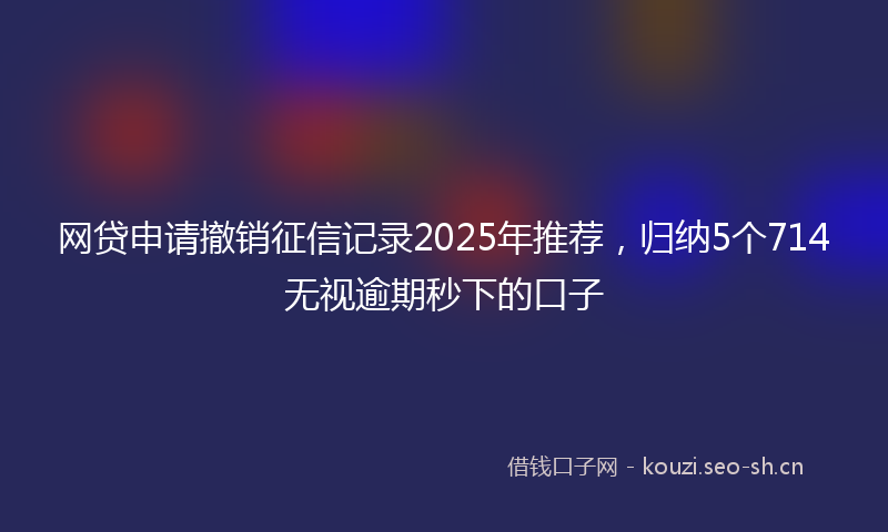 网贷申请撤销征信记录2025年推荐，归纳5个714无视逾期秒下的口子