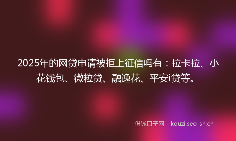 2025年的网贷申请被拒上征信吗有：拉卡拉、小花钱包、微粒贷、融逸花、平安i贷等。