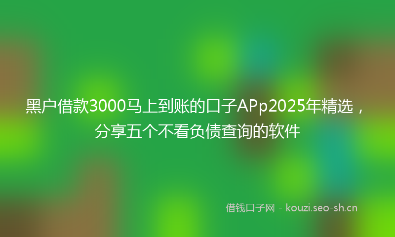黑户借款3000马上到账的口子APp2025年精选，分享五个不看负债查询的软件