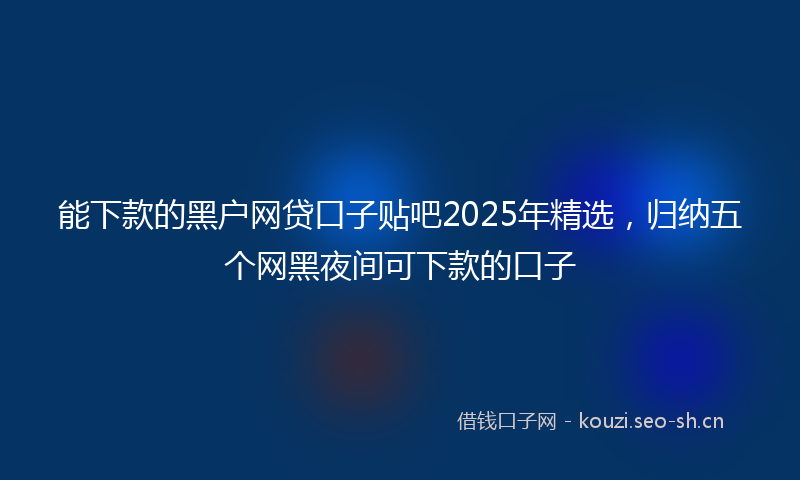 能下款的黑户网贷口子贴吧2025年精选，归纳五个网黑夜间可下款的口子