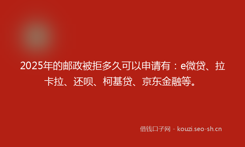 2025年的邮政被拒多久可以申请有：e微贷、拉卡拉、还呗、柯基贷、京东金融等。