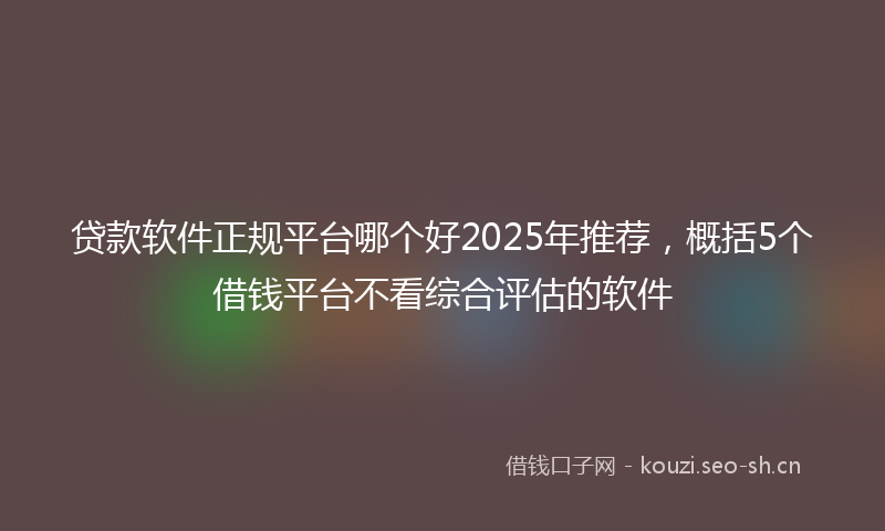 贷款软件正规平台哪个好2025年推荐，概括5个借钱平台不看综合评估的软件