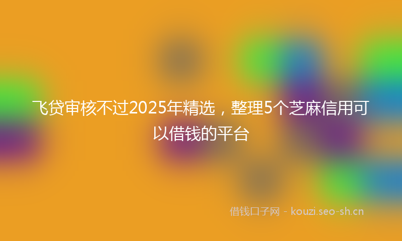 飞贷审核不过2025年精选，整理5个芝麻信用可以借钱的平台