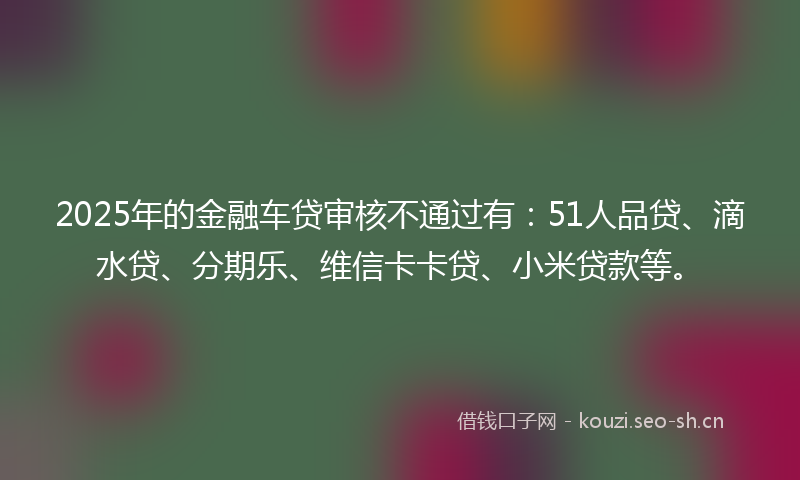 2025年的金融车贷审核不通过有：51人品贷、滴水贷、分期乐、维信卡卡贷、小米贷款等。