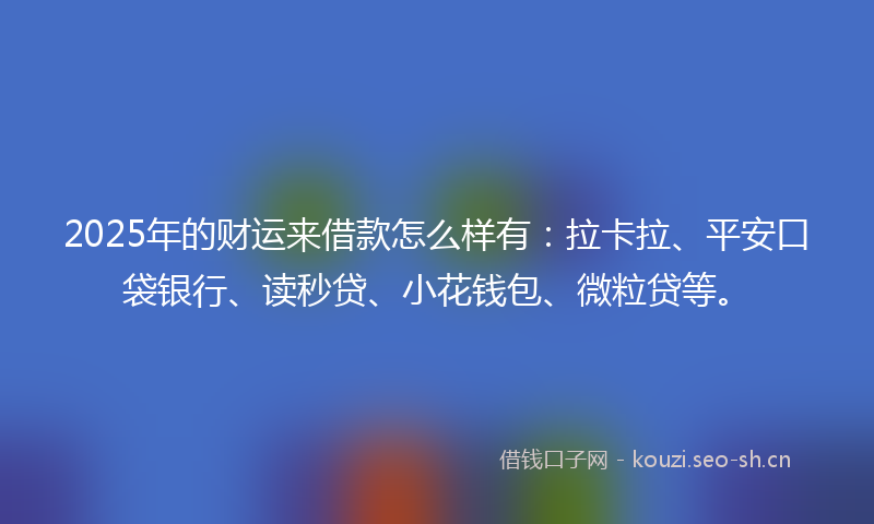 2025年的财运来借款怎么样有：拉卡拉、平安口袋银行、读秒贷、小花钱包、微粒贷等。