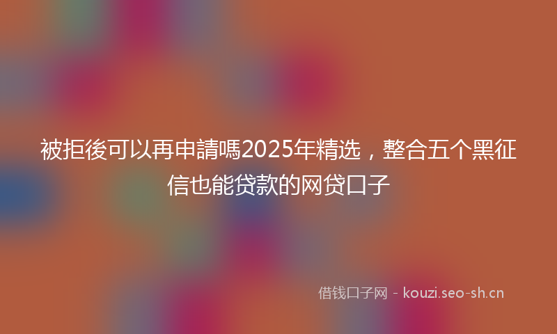 被拒後可以再申請嗎2025年精选，整合五个黑征信也能贷款的网贷口子
