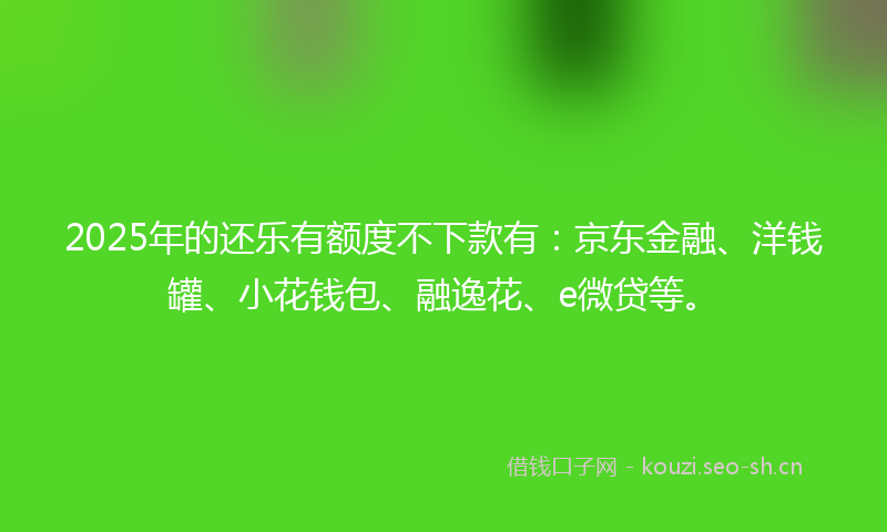 2025年的还乐有额度不下款有：京东金融、洋钱罐、小花钱包、融逸花、e微贷等。