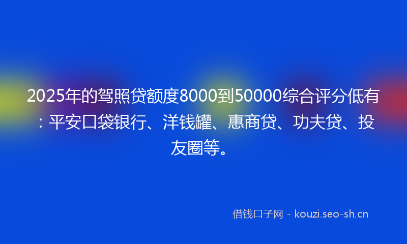 2025年的驾照贷额度8000到50000综合评分低有：平安口袋银行、洋钱罐、惠商贷、功夫贷、投友圈等。