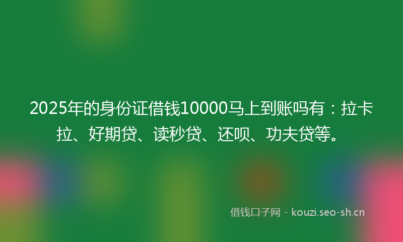 2025年的身份证借钱10000马上到账吗有：拉卡拉、好期贷、读秒贷、还呗、功夫贷等。