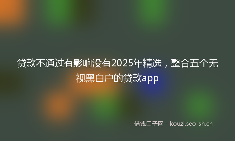 贷款不通过有影响没有2025年精选，整合五个无视黑白户的贷款app