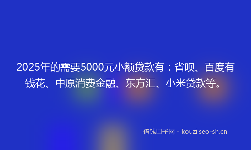 2025年的需要5000元小额贷款有：省呗、百度有钱花、中原消费金融、东方汇、小米贷款等。