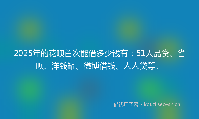 2025年的花呗首次能借多少钱有：51人品贷、省呗、洋钱罐、微博借钱、人人贷等。