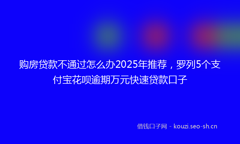 购房贷款不通过怎么办2025年推荐，罗列5个支付宝花呗逾期万元快速贷款口子