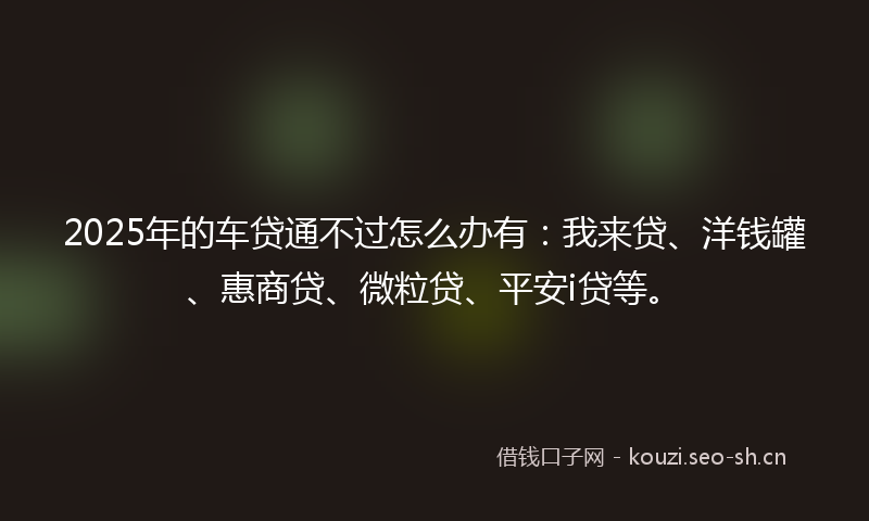 2025年的车贷通不过怎么办有：我来贷、洋钱罐、惠商贷、微粒贷、平安i贷等。