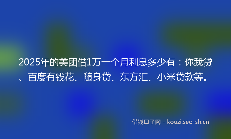 2025年的美团借1万一个月利息多少有：你我贷、百度有钱花、随身贷、东方汇、小米贷款等。