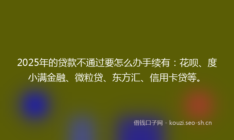 2025年的贷款不通过要怎么办手续有：花呗、度小满金融、微粒贷、东方汇、信用卡贷等。