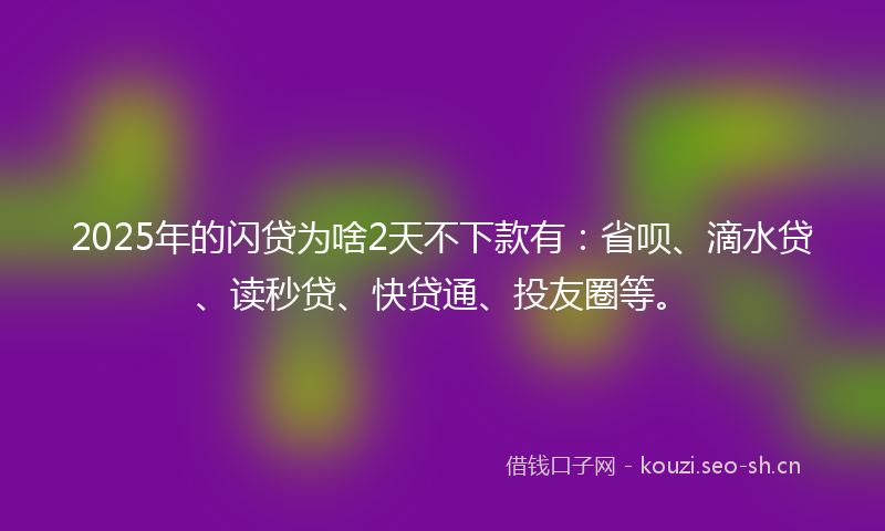 2025年的闪贷为啥2天不下款有：省呗、滴水贷、读秒贷、快贷通、投友圈等。