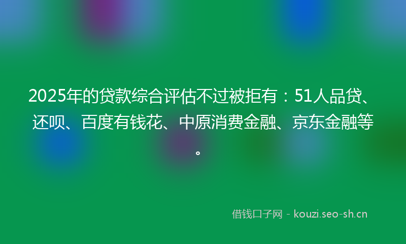 2025年的贷款综合评估不过被拒有：51人品贷、还呗、百度有钱花、中原消费金融、京东金融等。
