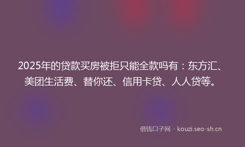 2025年的贷款买房被拒只能全款吗有：东方汇、美团生活费、替你还、信用卡贷、人人贷等。