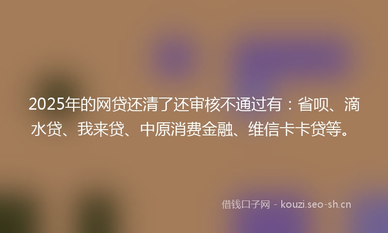 2025年的网贷还清了还审核不通过有：省呗、滴水贷、我来贷、中原消费金融、维信卡卡贷等。
