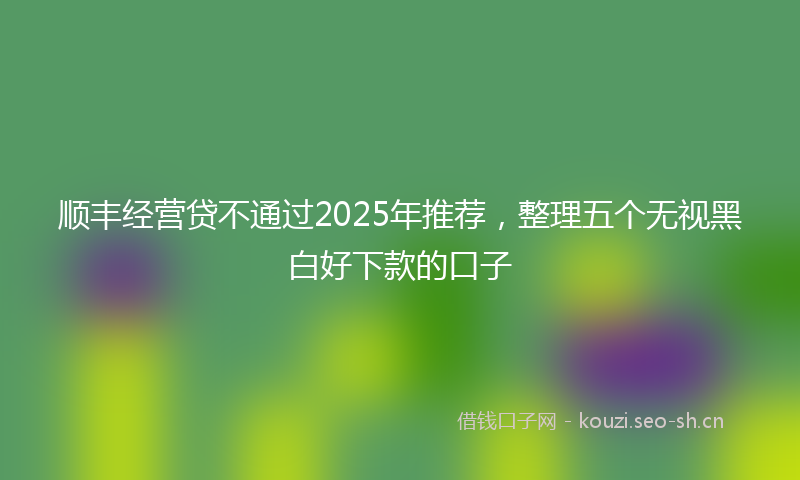 顺丰经营贷不通过2025年推荐，整理五个无视黑白好下款的口子