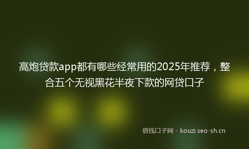 高炮贷款app都有哪些经常用的2025年推荐，整合五个无视黑花半夜下款的网贷口子