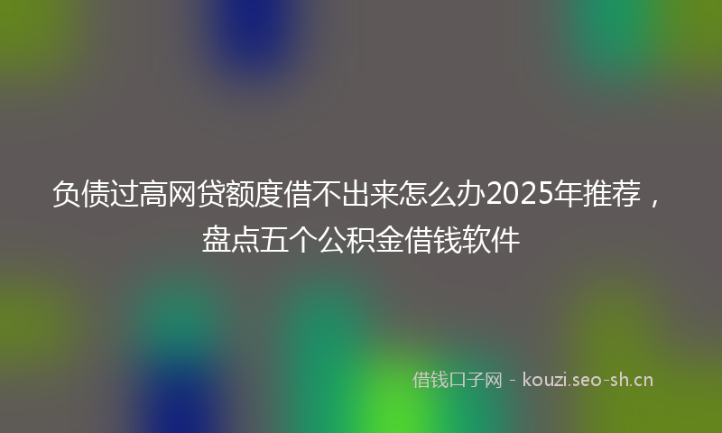 负债过高网贷额度借不出来怎么办2025年推荐，盘点五个公积金借钱软件