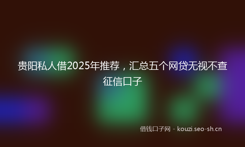 贵阳私人借2025年推荐，汇总五个网贷无视不查征信口子