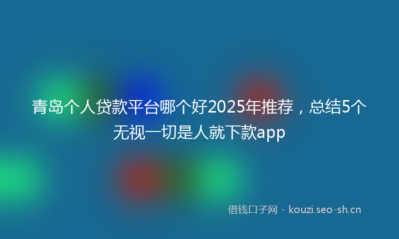 青岛个人贷款平台哪个好2025年推荐，总结5个无视一切是人就下款app