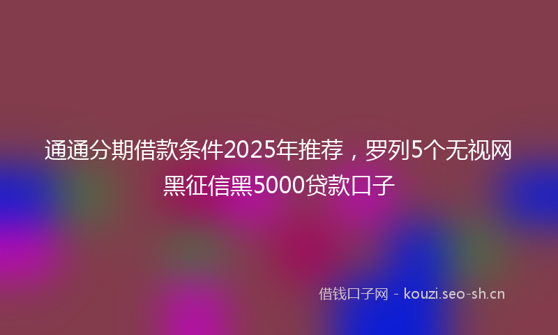 通通分期借款条件2025年推荐，罗列5个无视网黑征信黑5000贷款口子