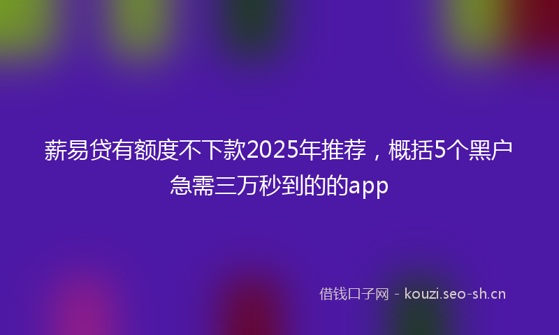 薪易贷有额度不下款2025年推荐，概括5个黑户急需三万秒到的的app