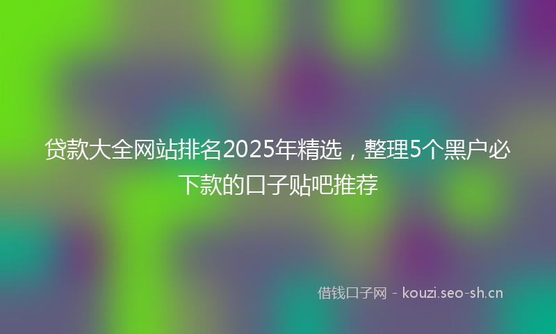 贷款大全网站排名2025年精选，整理5个黑户必下款的口子贴吧推荐